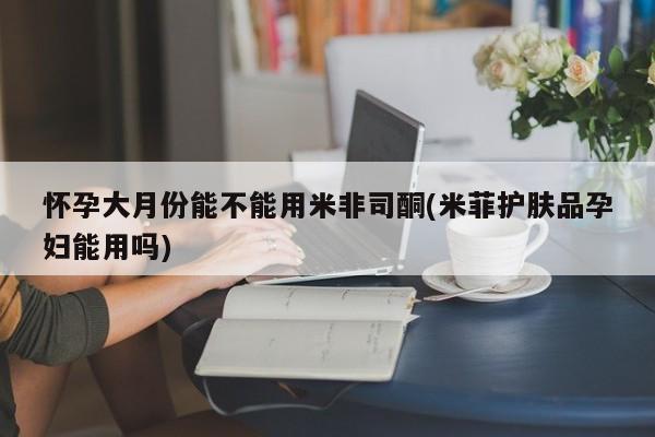 米非司酮片米索前列醇在线下单购买怀孕大月份能不能用米非司酮(米菲护肤品孕妇能用吗)